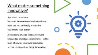 What makes something
innovative?
A product or an idea
becomes innovative when it stands out
from the rest and truly makes the
customers' lives easier.
A successful change that can convert
knowledge and ideas into benefit – in the
form of new or improved products /
services is capable of being innovative.
 
