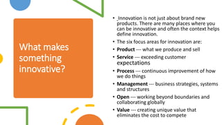 What makes
something
innovative?
• Innovation is not just about brand new
products. There are many places where you
can be innovative and often the context helps
define innovation.
• The six focus areas for innovation are:
• Product --- what we produce and sell
• Service --- exceeding customer
expectations
• Process --- continuous improvement of how
we do things
• Management --- business strategies, systems
and structures
• Open --- working beyond boundaries and
collaborating globally
• Value --- creating unique value that
eliminates the cost to compete
 