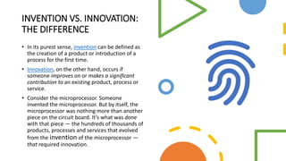 INVENTION VS. INNOVATION:
THE DIFFERENCE
• In its purest sense, invention can be defined as
the creation of a product or introduction of a
process for the first time.
• Innovation, on the other hand, occurs if
someone improves on or makes a significant
contribution to an existing product, process or
service.
• Consider the microprocessor. Someone
invented the microprocessor. But by itself, the
microprocessor was nothing more than another
piece on the circuit board. It’s what was done
with that piece — the hundreds of thousands of
products, processes and services that evolved
from the invention of the microprocessor —
that required innovation.
 