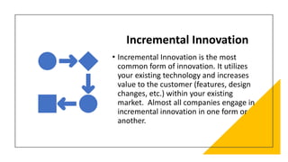 Incremental Innovation
• Incremental Innovation is the most
common form of innovation. It utilizes
your existing technology and increases
value to the customer (features, design
changes, etc.) within your existing
market. Almost all companies engage in
incremental innovation in one form or
another.
 