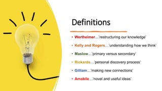 Definitions
• Wertheimer…’restructuring our knowledge’
• Kelly and Rogers…’understanding how we think’
• Maslow…’primary versus secondary’
• Rickards…’personal discovery process’
• Gilliam…’making new connections’
• Amabile…’novel and useful ideas’
 