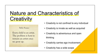 Nature and Characteristics of
Creativity
• Creativity is not confined to any individual
• Creativity is innate as well as acquired
• Creativity is adventurous and open
thinking
• Creativity carries ego involvement
• Creativity has a wide scope
 