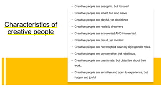 Characteristics of
creative people
• Creative people are energetic, but focused
• Creative people are smart, but also naive
• Creative people are playful, yet disciplined
• Creative people are realistic dreamers
• Creative people are extroverted AND introverted
• Creative people are proud, yet modest
• Creative people are not weighed down by rigid gender roles.
• Creative people are conservative, yet rebellious.
• Creative people are passionate, but objective about their
work.
• Creative people are sensitive and open to experience, but
happy and joyful
 
