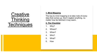 Creative
Thinking
Techniques
1. Mind Mapping
The key to mind mapping is to take note of every
idea that comes up. Don’t neglect anything, no
matter how far-fetched it may seem.
2. The Checklist
1. Why?
2. Where?
3. When?
4. Who?
5. What?
6. How
 