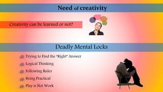 Need of creativity
Creativity can be learned or not?
Deadly Mental Locks
Trying to Find the “Right” Answer
Logical Thinking
Following Rules
Being Practical
Play is Not Work
 