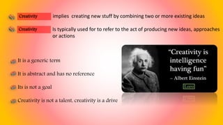 implies creating new stuff by combining two or more existing ideas
It is a generic term
It is abstract and has no reference
Its is not a goal
Creativity is not a talent, creativity is a drive
Creativity
Is typically used for to refer to the act of producing new ideas, approaches
or actions
Creativity
 