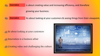 is about creating value and increasing efficiency, and therefore
growing your business.
Its about looking at your customers
Innovation is a business affair
Creating value and challenging the culture
Innovation
Its about looking at your customers & seeing things from their viewpoint.Innovation
 