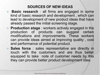 SOURCES OF NEW IDEAS
    Basic research : all firms are engaged in some
    kind of basic research and development , which can
    lead to development of new product ideas that have
    already passed the initial screening stage.
   Production stage : workers actively engaged in the
    production of products can suggest certain
    modifications and improvements. These workers
    can provide ideas aimed at improving quality , cost
    and performance of potential product.
   Sales force : sales representative are directly in
    touch with the customers and are thus better
    equipped to take note of customer needs by this
    they can provide better product development idea.


                  https://www.facebook.com/ialwaysthinkprettythings
 