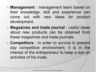  Management : management team based on
  their knowledge, skill and experience can
  come out with new ideas for product
  development.
 Magazines and trade journal : useful ideas
  about new products can be obtained from
  these magazines and trade journals.
 Competitors : in order to survive in present
  day competitive environment, it is in the
  interest of the entrepreneur to keep a eye on
  activities of his rivals.


               https://www.facebook.com/ialwaysthinkprettythings
 