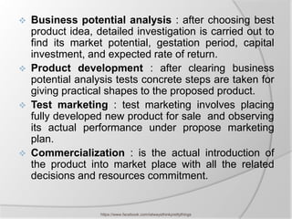    Business potential analysis : after choosing best
    product idea, detailed investigation is carried out to
    find its market potential, gestation period, capital
    investment, and expected rate of return.
   Product development : after clearing business
    potential analysis tests concrete steps are taken for
    giving practical shapes to the proposed product.
   Test marketing : test marketing involves placing
    fully developed new product for sale and observing
    its actual performance under propose marketing
    plan.
   Commercialization : is the actual introduction of
    the product into market place with all the related
    decisions and resources commitment.


                   https://www.facebook.com/ialwaysthinkprettythings
 