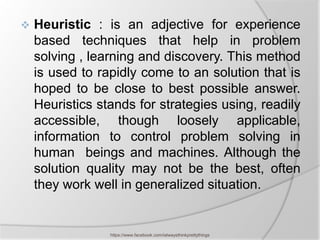    Heuristic : is an adjective for experience
    based techniques that help in problem
    solving , learning and discovery. This method
    is used to rapidly come to an solution that is
    hoped to be close to best possible answer.
    Heuristics stands for strategies using, readily
    accessible, though loosely applicable,
    information to control problem solving in
    human beings and machines. Although the
    solution quality may not be the best, often
    they work well in generalized situation.


                 https://www.facebook.com/ialwaysthinkprettythings
 