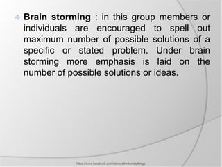    Brain storming : in this group members or
    individuals are encouraged to spell out
    maximum number of possible solutions of a
    specific or stated problem. Under brain
    storming more emphasis is laid on the
    number of possible solutions or ideas.




               https://www.facebook.com/ialwaysthinkprettythings
 