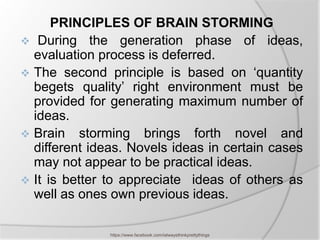 PRINCIPLES OF BRAIN STORMING
 During the generation phase of ideas,
  evaluation process is deferred.
 The second principle is based on ‘quantity
  begets quality’ right environment must be
  provided for generating maximum number of
  ideas.
 Brain storming brings forth novel and
  different ideas. Novels ideas in certain cases
  may not appear to be practical ideas.
 It is better to appreciate ideas of others as
  well as ones own previous ideas.

               https://www.facebook.com/ialwaysthinkprettythings
 