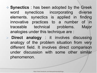  Synectics : has been adopted by the Greek
  word synecticos incorporating diverse
  elements. synectics is applied in finding
  innovative practices to a number of in
  traceable      technical    problems.   Major
  analogies under this technique are :
 Direct analogy : it involves discussing
  analogy of the problem situation from very
  different field. It involves direct comparison
  under discussion with some other similar
  phenomenon.


               https://www.facebook.com/ialwaysthinkprettythings
 