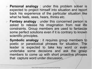    Personal analogy : under this problem solver is
    expected to project himself into situation and report
    back his experience of the particular situation like
    what he feels, sees, hears, thinks etc.
   Fantasy analogy : under this concerned person is
    asked to release his imagination from real life
    constraints. Group members are used to fantasize
    some perfect solutions even if it is contrary to known
    scientific principles.
   Symbolic analogy : it requires group members to
    poetic or paradoxical phrases for situation. The
    leader is expected to take key word or even
    undertake some decisions and ask the group
    members to come up with short proactive phrases
    that capture word under discussion.

                   https://www.facebook.com/ialwaysthinkprettythings
 