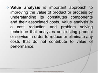    Value analysis is important approach to
    improving the value of product or process by
    understanding its constitutes components
    and their associated costs. Value analysis is
    a cost reduction and problem solving
    technique that analyzes an existing product
    or service in order to reduce or eliminate any
    costs that do not contribute to value of
    performance.




                 https://www.facebook.com/ialwaysthinkprettythings
 