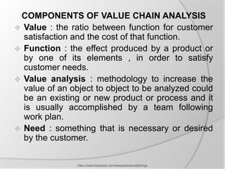 COMPONENTS OF VALUE CHAIN ANALYSIS
 Value : the ratio between function for customer
  satisfaction and the cost of that function.
 Function : the effect produced by a product or
  by one of its elements , in order to satisfy
  customer needs.
 Value analysis : methodology to increase the
  value of an object to object to be analyzed could
  be an existing or new product or process and it
  is usually accomplished by a team following
  work plan.
 Need : something that is necessary or desired
  by the customer.

                https://www.facebook.com/ialwaysthinkprettythings
 