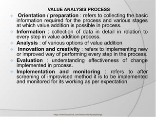 VALUE ANALYSIS PROCESS
  Orientation / preparation : refers to collecting the basic
  information required for the process and various stages
  at which value addition is possible in process.
 Information : collection of data in detail in relation to
  every step in value addition process.
 Analysis : of various options of value addition
 Innovation and creativity : refers to implementing new
  or improved way of performing every step in the process.
 Evaluation : understanding effectiveness of change
  implemented in process.
 Implementation and monitoring : refers to after
  screening of improvised method it is to be implemented
  and monitored for its working as per expectation.




                   https://www.facebook.com/ialwaysthinkprettythings
 