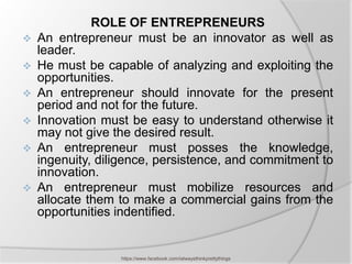 ROLE OF ENTREPRENEURS
   An entrepreneur must be an innovator as well as
    leader.
   He must be capable of analyzing and exploiting the
    opportunities.
   An entrepreneur should innovate for the present
    period and not for the future.
   Innovation must be easy to understand otherwise it
    may not give the desired result.
   An entrepreneur must posses the knowledge,
    ingenuity, diligence, persistence, and commitment to
    innovation.
   An entrepreneur must mobilize resources and
    allocate them to make a commercial gains from the
    opportunities indentified.


                  https://www.facebook.com/ialwaysthinkprettythings
 