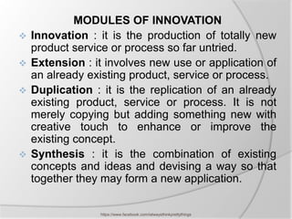 MODULES OF INNOVATION
   Innovation : it is the production of totally new
    product service or process so far untried.
   Extension : it involves new use or application of
    an already existing product, service or process.
   Duplication : it is the replication of an already
    existing product, service or process. It is not
    merely copying but adding something new with
    creative touch to enhance or improve the
    existing concept.
   Synthesis : it is the combination of existing
    concepts and ideas and devising a way so that
    together they may form a new application.

                 https://www.facebook.com/ialwaysthinkprettythings
 