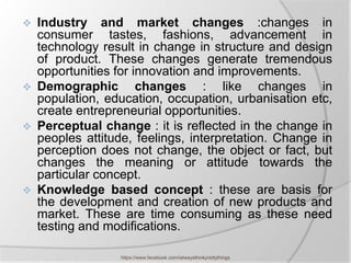    Industry and market changes :changes in
    consumer tastes, fashions, advancement in
    technology result in change in structure and design
    of product. These changes generate tremendous
    opportunities for innovation and improvements.
   Demographic changes : like changes in
    population, education, occupation, urbanisation etc,
    create entrepreneurial opportunities.
   Perceptual change : it is reflected in the change in
    peoples attitude, feelings, interpretation. Change in
    perception does not change, the object or fact, but
    changes the meaning or attitude towards the
    particular concept.
   Knowledge based concept : these are basis for
    the development and creation of new products and
    market. These are time consuming as these need
    testing and modifications.

                   https://www.facebook.com/ialwaysthinkprettythings
 