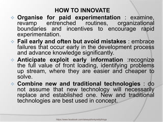 HOW TO INNOVATE
   Organise for paid experimentation : examine,
    revamp      entrenched      routines,   organizational
    boundaries and incentives to encourage rapid
    experimentation.
   Fail early and often but avoid mistakes : embrace
    failures that occur early in the development process
    and advance knowledge significantly.
   Anticipate exploit early information :recognize
    the full value of front loading, identifying problems
    up stream, where they are easier and cheaper to
    solve.
   Combine new and traditional technologies : do
    not assume that new technology will necessarily
    replace and established one. New and traditional
    technologies are best used in concept.


                   https://www.facebook.com/ialwaysthinkprettythings
 