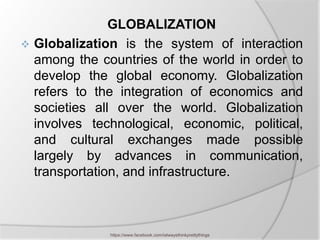 GLOBALIZATION
 Globalization is the system of interaction
  among the countries of the world in order to
  develop the global economy. Globalization
  refers to the integration of economics and
  societies all over the world. Globalization
  involves technological, economic, political,
  and cultural exchanges made possible
  largely by advances in communication,
  transportation, and infrastructure.



              https://www.facebook.com/ialwaysthinkprettythings
 