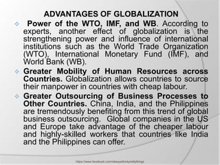 ADVANTAGES OF GLOBALIZATION
    Power of the WTO, IMF, and WB. According to
    experts, another effect of globalization is the
    strengthening power and influence of international
    institutions such as the World Trade Organization
    (WTO), International Monetary Fund (IMF), and
    World Bank (WB).
   Greater Mobility of Human Resources across
    Countries. Globalization allows countries to source
    their manpower in countries with cheap labour.
   Greater Outsourcing of Business Processes to
    Other Countries. China, India, and the Philippines
    are tremendously benefiting from this trend of global
    business outsourcing. Global companies in the US
    and Europe take advantage of the cheaper labour
    and highly-skilled workers that countries like India
    and the Philippines can offer.

                   https://www.facebook.com/ialwaysthinkprettythings
 