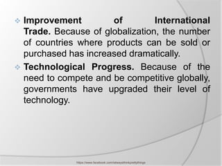  Improvement          of        International
  Trade. Because of globalization, the number
  of countries where products can be sold or
  purchased has increased dramatically.
 Technological Progress. Because of the
  need to compete and be competitive globally,
  governments have upgraded their level of
  technology.




              https://www.facebook.com/ialwaysthinkprettythings
 