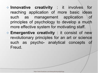  Innovative creativity : it involves for
  reaching application of more basic ideas
  such as management application of
  principles of psychology to develop a much
  more effective system for motivating staff.
 Emergentive creativity : it consist of new
  revolutionary principles for an art or science
  such as psycho- analytical concepts of
  Freud.




               https://www.facebook.com/ialwaysthinkprettythings
 