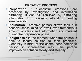 CREATIVE PROCESS
 Preparation      : successful creations are
  preceded by investigation and information
  gathering. It can be achieved by gathering
  information from journals, attending meeting
  seminars etc.
 Incubation : creative person allows their sub
  consciousness mind to dwell over tremendous
  amount of ideas and information accumulated
  during the preparation phase.
 Insight : this is the moment when the person is
  able to locate solution to their problems.
  Generally in most of the cases ideas comes to
  person in incremental way. The person
  improves on solution slowly and steadily.

               https://www.facebook.com/ialwaysthinkprettythings
 