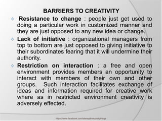 BARRIERS TO CREATIVITY
    Resistance to change : people just get used to
    doing a particular work in customized manner and
    they are just opposed to any new idea or change.
   Lack of initiative : organizational managers from
    top to bottom are just opposed to giving initiative to
    their subordinates fearing that it will undermine their
    authority.
   Restriction on interaction : a free and open
    environment provides members an opportunity to
    interact with members of their own and other
    groups. Such interaction facilitates exchange of
    ideas and information required for creative work
    where as in restricted environment creativity is
    adversely effected.

                   https://www.facebook.com/ialwaysthinkprettythings
 