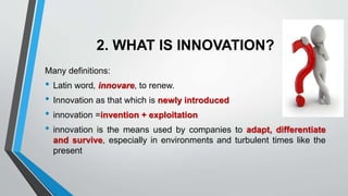 2. WHAT IS INNOVATION?
Many definitions:
• Latin word, innovare, to renew.
• Innovation as that which is newly introduced
• innovation =invention + exploitation
• innovation is the means used by companies to adapt, differentiate
and survive, especially in environments and turbulent times like the
present
 