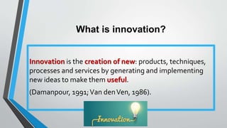 What is innovation?
Innovation is the creation of new: products, techniques,
processes and services by generating and implementing
new ideas to make them useful.
(Damanpour, 1991;Van denVen, 1986).
 