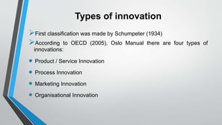 Types of innovation
First classification was made by Schumpeter (1934)
According to OECD (2005), Oslo Manual there are four types of
innovations:
 Product / Service Innovation
 Process Innovation
 Marketing Innovation
 Organisational Innovation
 