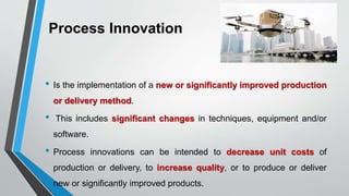 Process Innovation
• Is the implementation of a new or significantly improved production
or delivery method.
• This includes significant changes in techniques, equipment and/or
software.
• Process innovations can be intended to decrease unit costs of
production or delivery, to increase quality, or to produce or deliver
new or significantly improved products.
 