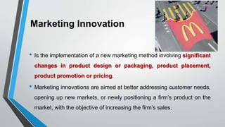 Marketing Innovation
• Is the implementation of a new marketing method involving significant
changes in product design or packaging, product placement,
product promotion or pricing.
• Marketing innovations are aimed at better addressing customer needs,
opening up new markets, or newly positioning a firm’s product on the
market, with the objective of increasing the firm’s sales.
 