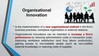Organisational
Innovation
• Is the implementation of a new organizational method in the firm’s
business practices, workplace organization or external relations.
• Organizational innovations can be intended to increase a firm’s
performance by reducing administrative costs or transaction costs,
improving workplace satisfaction (and thus labour productivity),
gaining access to non-tradable assets (such as non-codified
external knowledge) or reducing costs of supplies.
 