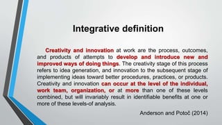 Integrative definition
Creativity and innovation at work are the process, outcomes,
and products of attempts to develop and introduce new and
improved ways of doing things. The creativity stage of this process
refers to idea generation, and innovation to the subsequent stage of
implementing ideas toward better procedures, practices, or products.
Creativity and innovation can occur at the level of the individual,
work team, organization, or at more than one of these levels
combined, but will invariably result in identifiable benefits at one or
more of these levels-of analysis.
Anderson and Potoč (2014)
 