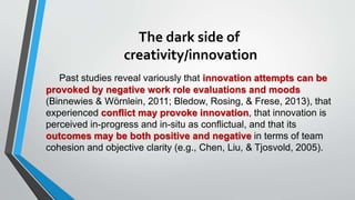 The dark side of
creativity/innovation
Past studies reveal variously that innovation attempts can be
provoked by negative work role evaluations and moods
(Binnewies & Wörnlein, 2011; Bledow, Rosing, & Frese, 2013), that
experienced conflict may provoke innovation, that innovation is
perceived in-progress and in-situ as conflictual, and that its
outcomes may be both positive and negative in terms of team
cohesion and objective clarity (e.g., Chen, Liu, & Tjosvold, 2005).
 