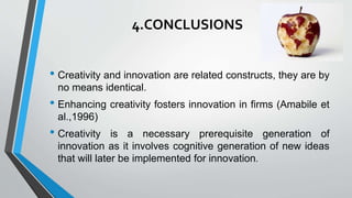 4.CONCLUSIONS
• Creativity and innovation are related constructs, they are by
no means identical.
• Enhancing creativity fosters innovation in firms (Amabile et
al.,1996)
• Creativity is a necessary prerequisite generation of
innovation as it involves cognitive generation of new ideas
that will later be implemented for innovation.
 