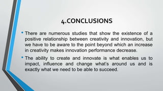 4.CONCLUSIONS
• There are numerous studies that show the existence of a
positive relationship between creativity and innovation, but
we have to be aware to the point beyond which an increase
in creativity makes innovation performance decrease.
• The ability to create and innovate is what enables us to
impact, influence and change what’s around us and is
exactly what we need to be able to succeed.
 