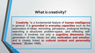 What is creativity?
Creativity “is a fundamental feature of human intelligence
in general. It is grounded in everyday capacities such as the
association of ideas, reminding, perception, analogical thinking,
searching a structured problem-space, and reflecting self-
criticism. It involves not only a cognitive dimension (the
generation of new ideas) but also motivation and emotion,
and is closely linked to cultural context and personality
factors.” (Boden 1998).
 