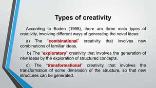 Types of creativity
According to Boden (1998), there are three main types of
creativity, involving different ways of generating the novel ideas:
a) The “combinational” creativity that involves new
combinations of familiar ideas.
b) The “exploratory” creativity that involves the generation of
new ideas by the exploration of structured concepts.
c) The “transformational” creativity that involves the
transformation of some dimension of the structure, so that new
structures can be generated.
 