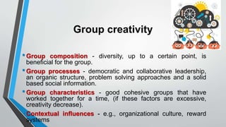 Group creativity
•Group composition - diversity, up to a certain point, is
beneficial for the group.
•Group processes - democratic and collaborative leadership,
an organic structure, problem solving approaches and a solid
based social information.
•Group characteristics - good cohesive groups that have
worked together for a time, (if these factors are excessive,
creativity decrease).
•Contextual influences - e.g., organizational culture, reward
systems
 