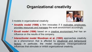 Organizational creativity
3 models in organizational creativity
• Amabile model (1988) a firm innovates if it motivates employees,
provides resources and manages the work environment accordingly.
• Ekvall model (1996) based on a creative environment that has an
influence on the results of the company.
• Interactionist model Woodman et al. (1993) approaches creativity
as a phenomenon that is affected by situational and behavioural
factors; in particular, the model recognizes intraorganizational
influences that stimulate or inhibit organizational creativity.
 