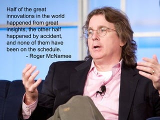 Half of the great innovations in the world happened from great insights, the other half happened by accident, and none of them have been on the schedule.  - Roger McNamee 