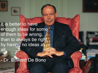 It is better to have enough ideas for some of them to be wrong, than to always be right by having no ideas at all. - Dr. Edward De Bono 