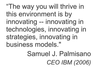 “ The way you will thrive in this environment is by innovating -- innovating in technologies, innovating in strategies, innovating in business models." Samuel J. Palmisano CEO IBM (2006) 