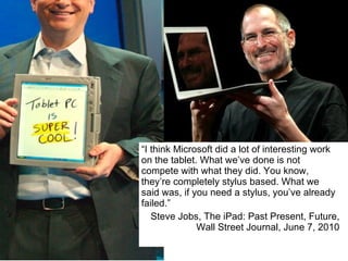 “ I think Microsoft did a lot of interesting work on the tablet. What we’ve done is not compete with what they did. You know, they’re completely stylus based. What we said was, if you need a stylus, you’ve already failed.” Steve Jobs, The iPad: Past Present, Future, Wall Street Journal, June 7, 2010 